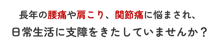 腰痛、肩こり、関節痛に悩まされ、日常生活に支障をきたしていませんか